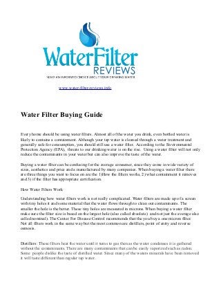 www.water-filter-reviews.info
Water Filter Buying Guide
Every home should be using water filters. Almost all of the water you drink, even bottled water is
likely to contains a containment. Although your tap water is cleaned through a water treatment and
generally safe for consumption, you should still use a water filter. According to the Environmental
Protection Agency (EPA), threats to our drinking water is on the rise. Using a water filter will not only
reduce the contaminants in your water but can also improve the taste of the water.
Buying a water filter can be confusing for the average consumer, since they come in wide variety of
sizes, aesthetics and price and a manufactured by many companies. When buying a water filter there
are three things you want to focus on are the 1)How the filters works, 2) what containment it removes
and 3) if the filter has appropriate certification.
How Water Filters Work
Understanding how water filters work is not really complicated. Water filters are made up of a screen
with tiny holes it and some material that the water flows through to clean out contaminants. The
smaller the hole is the better. These tiny holes are measured in microns. When buying a water filter
make sure the filter size is based on the largest hole (also called absolute) and not just the average also
called nominal). The Center For Disease Control recommends that the you buy a one micron filter.
Not all filters work in the same way but the most common are distillers, point of entry and reverse
osmosis.
Distillers: These filters heat the water until it turns to gas then as the water condenses it is gathered
without the contaminants. There are many contaminants that can be easily vaporized such as radon.
Some people dislike the taste of distilled water. Since many of the waters minerals have been removed
it will taste different than regular tap water.
 