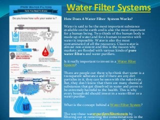 Water Filter Systems
How Does A Water Filter System Works?
Water is said to be the most important substance
available on the earth and is also the most important
for a human being. Two-thirds of the human body is
made up of water and for a human to survive with
water is impossible. Water is also the most
contaminated of all the resources. Clean water is
almost non-existent and this is the reason why
markets are flooded with various kinds of pure
water filters and water purifiers.
Is it really important to invest in a Water Filter
System?
There are people out there who think that water is a
transparent substance and if there are any dirt
particles in it, they can be seen with the naked eye.
But, they don’t know that there are many chemical
substances that get dissolved in water and prove to
be extremely harmful to the health. This is why
every household should invest in a water filter or a
water purifier.
What is the concept behind a Water Filter System?
The way these water purifiers functions is by
filtering out or removing the contaminations in the
www.pnwfilters.com
 