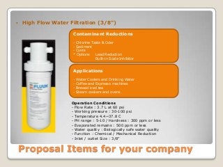Proposal Items for your company
 High Flow Water Filtration (3/8”)
Contaminant Reductions
- Chlorine Taste & Oder
- Sediment
- Cysts
* Options Lead Reduction
Built-in Scale Inhibitor
Applications
- Water Coolers and Drinking Water
- Coffee and Espresso machines
- Brewed iced tea
- Steam cookers and ovens
Operation Conditions
- Flow Rate : 3.7 L at 60 psi
- Working pressure : 30-100 psi
- Temperature 4.4~37.8 C
- PH range : 5-10 / Hardness : 300 ppm or less
- Evaporated remains : 500 ppm or less
- Water quality : Biologically safe water quality
- Function : Chemical / Mechanical Reduction
- Inlet / outlet Size : 3/8”
 