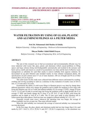 International Journal of Advanced Research in Engineering and Technology (IJARET), ISSN 0976 –
6480(Print), ISSN 0976 – 6499(Online), Volume 6, Issue 1, January (2015), pp. 80-98 © IAEME
80
WATER FILTRATION BY USING OF GLASS, PLASTIC
AND ALUMINUM FILINGS AS A FILTER MEDIA
Prof. Dr. Mohammad Abid Muslim Al-Tufaily
Babylon University – College of Engineering – Professor in Environmental Engineering
Dheyaa Mudher Abdul-Mahdi Zwayen
Babylon University – College of Engineering- B.Sc. in Civil Engineering
ABSTRACT
The aim of this research was to find an economical and environmentally efficient way for
reuse industrial solid wastes like glass, plastic and aluminum (which caused problems in filling
spaces and large volumes being non-biodegradable automatically and resulted in the nuisance and
harm such as smells and insects as a result of accumulation over time and the lack of effective waste
management) as substitute for sand filter media to remove turbidity from aqueous solutions. So
necessitated set up pilot filtration unit included mainly on four columns transparent plastic, the
specifications of each column were 5.7 cm of inner diameter, 240 cm of height and 50 cm of filter
material above 10 cm of gravel.
The solid wastes for this study were collected from different sources and treated by washing,
crushing and sieving according to sand (as a reference in the evaluation of results) sizes of (0.6-1)
mm, (1-1.4) mm and (1.4-2) mm.
Examination the ability of solid waste filings in filtration process was done by change three
different parameters which were change the gradation and its depth (for medium) in first stage with
fixing the filtration rate (ʋF) at 5 m/hr and influent turbidity (Ci) at average 17 NTU, change ʋF from
5 to 6, 7.5, 8.5 and 10 m/hr in second stage but fixing the gradation with its depth besides the Ci at
average 17 NTU and finally change the Ci from 17 to 20, 24.5, 27 and 30 NTU with fixing the
gradation and its depth as well ʋF at 5 m/hr. The 52 runs were made in pilot filtration unit to
achievement these three phases. Each run time was stopped at effluent turbidity (C) / Ci ≥ 0.7.
Generally (except some cases), whenever the operating time was longer, the average of
effluent turbidity was less at same run. Thus more efficient media.
When the inlet turbidity was increased, the average of removed turbidity was increased but
run time decreased.
In the first stage, the glass, plastic and aluminum media had run time longer than it for sand
media by (10.7- 16.6) %, (21.4- 29.16) % and (22.7- 29.16) % respectively, so the aluminum was
INTERNATIONAL JOURNAL OF ADVANCED RESEARCH IN ENGINEERING
AND TECHNOLOGY (IJARET)
ISSN 0976 - 6480 (Print)
ISSN 0976 - 6499 (Online)
Volume 6, Issue 1, January (2015), pp. 80-98
© IAEME: www.iaeme.com/ IJARET.asp
Journal Impact Factor (2015): 8.5041 (Calculated by GISI)
www.jifactor.com
IJARET
© I A E M E
 