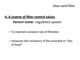 Slow sand filter
4. A system of filter control valves
Venturi meter -regulation system
– To maintain constant rate of filtration
– measures the resistance of the sand bad or “loss
of head”

 