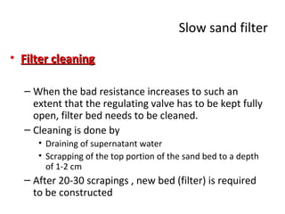 Slow sand filter
• Filter cleaning
– When the bad resistance increases to such an
extent that the regulating valve has to be kept fully
open, filter bed needs to be cleaned.
– Cleaning is done by
• Draining of supernatant water
• Scrapping of the top portion of the sand bed to a depth
of 1-2 cm

– After 20-30 scrapings , new bed (filter) is required
to be constructed

 
