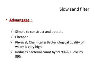 Slow sand filter
• Advantages :
√ Simple to construct and operate
√ Cheaper
√ Physical, Chemical & Bacteriological quality of
water is very high
√ Reduces bacterial count by 99.9% & E. coli by
99%

 