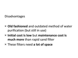 Disadvantages
× Old fashioned and outdated method of water
purification (but still in use)
× Initial cost is low but maintenance cost is
much more than rapid sand filter
× These filters need a lot of space

 