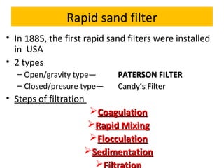 Rapid sand filter
• In 1885, the first rapid sand filters were installed
1885
in USA
• 2 types
– Open/gravity type—
– Closed/presure type—

PATERSON FILTER
Candy’s Filter

• Steps of filtration
Coagulation
Rapid Mixing
Flocculation
Sedimentation


 