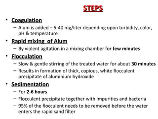 STEPS
• Coagulation
– Alum is added – 5-40 mg/liter depending upon turbidity, color,
pH & temperature

• Rapid mixing of Alum
– By violent agitation in a mixing chamber for few minutes

• Flocculation
– Slow & gentle stirring of the treated water for about 30 minutes
– Results in formation of thick, copious, white flocculent
precipitate of aluminium hydroxide

• Sedimentation
– For 2-6 hours
– Flocculent precipitate together with impurities and bacteria
– 95% of the flocculent needs to be removed before the water
enters the rapid sand filter

 