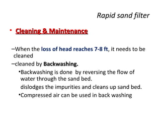 Rapid sand filter
• Cleaning & Maintenance
–When the loss of head reaches 7-8 ft, it needs to be
cleaned
–cleaned by Backwashing.
•Backwashing is done by reversing the flow of
water through the sand bed.
dislodges the impurities and cleans up sand bed.
•Compressed air can be used in back washing

 