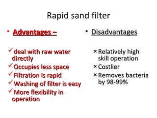 Rapid sand filter
• Advantages –
deal with raw water
directly
Occupies less space
Filtration is rapid
Washing of filter is easy
More flexibility in
operation

• Disadvantages
× Relatively high
skill operation
× Costlier
× Removes bacteria
by 98-99%

 