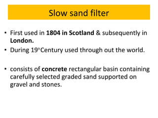 Slow sand filter
• First used in 1804 in Scotland & subsequently in
London.
• During 19th Century used through out the world.
• consists of concrete rectangular basin containing
carefully selected graded sand supported on
gravel and stones.

 