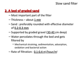 Slow sand filter
2. A bed of graded sand
– Most important part of the filter
– Thickness – about 1 mtr
– Sand : preferably rounded with effective diameter
of 0.2-0.3 mm
– Supported by graded gravel (30-40 cm deep)
– Water percolates through the bed and gets
filtered by
• Mechanical straining, sedimentation, adsorption,
oxidation and bacterial action

– Rate of filtration: 0.1-0.4 m3/hour/m2

 