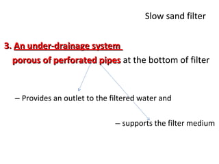 Slow sand filter
3. An under-drainage system
porous of perforated pipes at the bottom of filter

– Provides an outlet to the filtered water and
– supports the filter medium

 