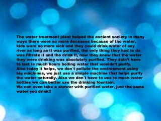 The water treatment plant helped the ancient society in many
ways there were no more deceases because of the water,
kids were no more sick and they could drink water of any
river as long as it was purified, the only thing they had to do
was filtrate it and the drink it, now they knew that the water
they were drinking was absolutely purified. They didn’t have
to last to much hours boiling water that wouldn’t purify.
Also today it helps, we don´t pollute the environment using
big machines, we just use a simple machine that helps purify
the water naturally. Also we don´t have to use to much water
bottles we can better use the drinking fountain.
We can even take a shower with purified water, just the same
water you drink!!
 