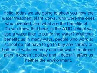 Hello, today we are going to show you how the
water treatment plant works, who were the ones
who invented, and what are the benefits of it.
Do you know that here, in the ATID school we
use a water filter to purify the water? Well that
benefits us in many ways, people who work at
school do not have to go to buy any carboy or
bottles of water we only use the water treatment
plant, it doesn`t pollute and it doesn`t affect us
neither the environment.
 