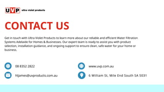 08 8352 2822
hljames@uvproducts.com.au 6 William St, Mile End South SA 5031
www.uvp.com.au
Get in touch with Ultra Violet Products to learn more about our reliable and efficient Water Filtration
Systems Adelaide for Homes & Businesses. Our expert team is ready to assist you with product
selection, installation guidance, and ongoing support to ensure clean, safe water for your home or
business.
CONTACT US
 