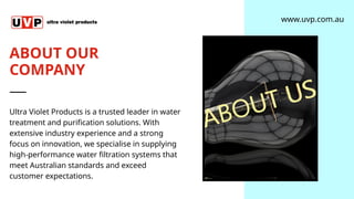 ABOUT OUR
COMPANY
Ultra Violet Products is a trusted leader in water
treatment and purification solutions. With
extensive industry experience and a strong
focus on innovation, we specialise in supplying
high-performance water filtration systems that
meet Australian standards and exceed
customer expectations.
www.uvp.com.au
 