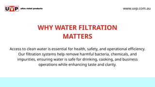 WHY WATER FILTRATION
MATTERS
Access to clean water is essential for health, safety, and operational efficiency.
Our filtration systems help remove harmful bacteria, chemicals, and
impurities, ensuring water is safe for drinking, cooking, and business
operations while enhancing taste and clarity.
www.uvp.com.au
 