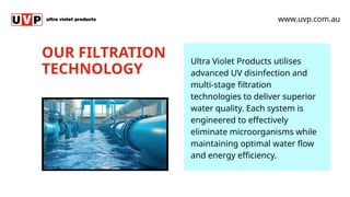 OUR FILTRATION
TECHNOLOGY
www.uvp.com.au
Ultra Violet Products utilises
advanced UV disinfection and
multi-stage filtration
technologies to deliver superior
water quality. Each system is
engineered to effectively
eliminate microorganisms while
maintaining optimal water flow
and energy efficiency.
 