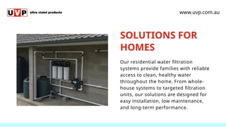 SOLUTIONS FOR
HOMES
Our residential water filtration
systems provide families with reliable
access to clean, healthy water
throughout the home. From whole-
house systems to targeted filtration
units, our solutions are designed for
easy installation, low maintenance,
and long-term performance.
www.uvp.com.au
 
