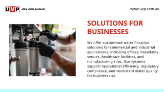 SOLUTIONS FOR
BUSINESSES
We offer customised water filtration
solutions for commercial and industrial
applications, including offices, hospitality
venues, healthcare facilities, and
manufacturing sites. Our systems
support operational efficiency, regulatory
compliance, and consistent water quality
for business use.
www.uvp.com.au
 
