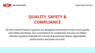 QUALITY, SAFETY &
COMPLIANCE
All Ultra Violet Products systems are designed and tested to meet strict quality
and safety standards. Our commitment to compliance ensures our Water
Filtration Systems Adelaide for Homes & Businesses deliver dependable
performance and peace of mind.
www.uvp.com.au
 