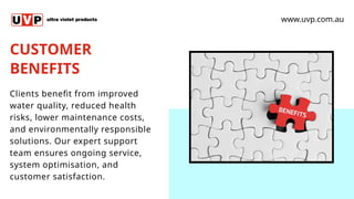 CUSTOMER
BENEFITS
www.uvp.com.au
Clients benefit from improved
water quality, reduced health
risks, lower maintenance costs,
and environmentally responsible
solutions. Our expert support
team ensures ongoing service,
system optimisation, and
customer satisfaction.
 