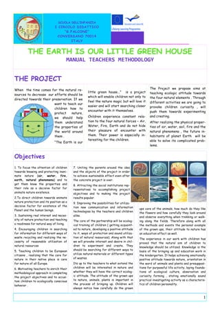 SCUOLA DELL’INFANZIA
                              I CIRCOLO DIDATTICO
                                   “G.FALCONE”
                               CONVERSANO 70014
                                      ITALY


         THE EARTH IS OUR LITTLE GREEN HOUSE
                                      MANUAL TEACHERS METHODOLOGY


THE PROJECT
When the time comes for the natural re-                                                          The Project we propose aims at
                                                     little green house...” is a project         teaching ecologic attitude towards
sources to decrease our efforts should be
                                                     which will enable children not only to      the four natural elements . Through
directed towards their preservation. If we
                                                     feel the nature magic but will love it      different activities we are going to
                        want to teach our
                                                     easier and will start searching closer      provoke children curiosity , will
                        children how to
                                                     encounter with it themselves.               push them towards experimenting
                        protect    nature,
                        we should help               Children experience constant rela-          and creating.
                        them understand              tion to the four natural forces – Air,      After realizing the physical proper-
                        the properties of            Water, Fire, Earth and do not hide          ties of air, water, soil, fire and the
                        the world around             their pleasure of encounter with            natural phenomena , the future in-
                        them .                       them. Their power is especially in-         habitants of planet Earth will be
                                                     teresting for the children.                 able to solve its complicated prob-
                             “The Earth is our
                                                                                                 lems.


Objectives
1. To focus the attention of children     7. Uniting the parents around the idea
towards knowing and protecting inani-     and the objects of the project in order
mate nature (air, water, fire,            to achieve sustainable effect even after
earth, natural phenomena) and to          the concrete project is over.
get them know the properties and          8. Attracting the social institutions rep-
their role as a decisive factor for       resentatives to accomplishing project
animate nature existence.                 objectives and to making the project
2.To direct children towards animate      results popular.
nature protection and its position as a   9. Improving the possibilities for utiliza-
decisive factor for existence of the      tion new communication and information
Planet and the human beings.                                                              ups care of the animals, how much do they like
                                          technologies by the teachers and children       the flowers and how carefully they look around
3. Sustaining real interest and neces-    alike.                                          and observe everything when trekking or walk-
sity of nature protection and teaching    The core of the partnership will be ecolog-     ing along the fields. Therefore along with all
a readiness for natural way of living.    ical training of children ( getting acquaint-   the methods and events the personal example
4. Encouraging children in searching      ed to nature, developing a positive attitude    of the grown ups, their attitude to nature has
for information for different ways of     to it, ways of protection and sound utiliza-    an education effect as well.
waste recycling and realizing the ne-     tion of natural resources). Along with that     The experience in our work with children has
cessity of reasonable utilization of      we will provoke interest and desire in chil-    proved that the natural aim of children to
natural resources                         dren to experiment and create. They             knowledge should be utilized. Knowledge is the
5. Teaching children to be European       should be searching for different ways to       basis of the bringing up and education work in
citizens , realizing that the care for    utilize natural materials or different types    the kindergarten. It helps achieving emotionally
nature in their native place is care      of wastes.                                      positive attitude towards nature, orientation in
for nature of all Europe.                 Its up to the teachers to what extend the       the word of animals and plants and presupposi-
6. Motivating teachers to enrich their    children will be interested in nature and       tions for purposeful life activity, laying founda-
methodological approach in completing     whether they will have the correct ecolog-      tions of ecological culture, observation and
the project objectives and to accus-      ic attitude. The attitude of the grown ups      curiosity forming , stating emotionally sound
tom children to ecologically conscious    to nature, animals, plants is important in      practical investigating activity as a characteris-
behavior .                                the process of bringing up. Children will       tics of children personality.
                                          always notice how carefully do the grown


                                                                                                                                          1
 