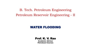 B. Tech. Petroleum Engineering
Petroleum Reservoir Engineering - II
WATER FLOODING
Prof. K. V. Rao
Academic Advisor
Petroleum Courses
 