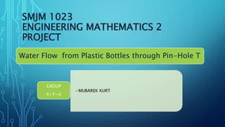 SMJM 1023
ENGINEERING MATHEMATICS 2
PROJECT
•MUBAREK KURT
GROUP
X+Y=0
Water Flow from Plastic Bottles through Pin-Hole T
 