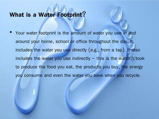 What is a Water Footprint?
• Your water footprint is the amount of water you use in and
around your home, school or office throughout the day. It
includes the water you use directly (e.g., from a tap). It also
includes the water you use indirectly – this is the water it took
to produce the food you eat, the products you buy, the energy
you consume and even the water you save when you recycle.
 