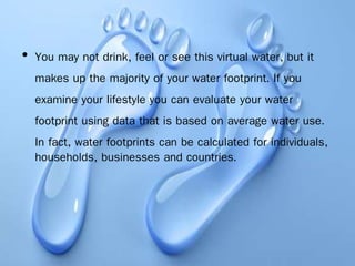 • You may not drink, feel or see this virtual water, but it
makes up the majority of your water footprint. If you
examine your lifestyle you can evaluate your water
footprint using data that is based on average water use.
In fact, water footprints can be calculated for individuals,
households, businesses and countries.
 