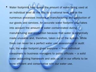 • Water footprints help reveal the amount of water being used at
an individual level all the way to a national level and in the
numerous processes involved in manufacturing and production of
our goods and services. An accurate water footprint also takes
into account the amount of water contaminated during
manufacturing and production because that water is essentially
made unusable and, therefore, taken out of the system. While
there can never be a perfect water use assessment or audit
tool, the water footprint gives everyone – from individual
consumers to business managers to public officials – a solid
water accounting framework and aids us all in our efforts to be
more efficient and conservative with our water use.
 