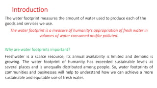 Introduction
The water footprint measures the amount of water used to produce each of the
goods and services we use.
The water footprint is a measure of humanity’s appropriation of fresh water in
volumes of water consumed and/or polluted.
Why are water footprints important?
Freshwater is a scarce resource; its annual availability is limited and demand is
growing. The water footprint of humanity has exceeded sustainable levels at
several places and is unequally distributed among people. So, water footprints of
communities and businesses will help to understand how we can achieve a more
sustainable and equitable use of fresh water.
 