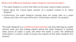What is the difference between water footprint and virtual water?
• The water footprint is a term that refers to the water used to make a product.
• Speak about the ‘virtual water content’ of a product instead of its ‘water
footprint’.
• Furthermore, the water footprint concept does not simply refer to a water
volume only, like in the case of the term ‘virtual water content’ of a product.
The water footprint is a multidimensional indicator, not only referring to a water
volume used, but also making explicit where the water footprint is located,
what source of water is used, and when the water is used. The additional
information is crucial in order to assess the impacts of the water footprint of a
product.
 
