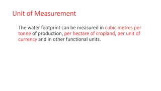 Unit of Measurement
The water footprint can be measured in cubic metres per
tonne of production, per hectare of cropland, per unit of
currency and in other functional units.
 
