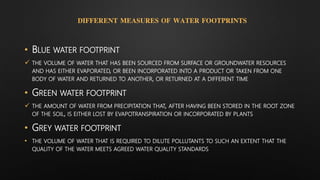 DIFFERENT MEASURES OF WATER FOOTPRINTS
• BLUE WATER FOOTPRINT
 THE VOLUME OF WATER THAT HAS BEEN SOURCED FROM SURFACE OR GROUNDWATER RESOURCES
AND HAS EITHER EVAPORATED, OR BEEN INCORPORATED INTO A PRODUCT OR TAKEN FROM ONE
BODY OF WATER AND RETURNED TO ANOTHER, OR RETURNED AT A DIFFERENT TIME
• GREEN WATER FOOTPRINT
 THE AMOUNT OF WATER FROM PRECIPITATION THAT, AFTER HAVING BEEN STORED IN THE ROOT ZONE
OF THE SOIL, IS EITHER LOST BY EVAPOTRANSPIRATION OR INCORPORATED BY PLANTS
• GREY WATER FOOTPRINT
• THE VOLUME OF WATER THAT IS REQUIRED TO DILUTE POLLUTANTS TO SUCH AN EXTENT THAT THE
QUALITY OF THE WATER MEETS AGREED WATER QUALITY STANDARDS
 