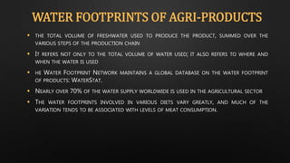 WATER FOOTPRINTS OF AGRI-PRODUCTS
 THE TOTAL VOLUME OF FRESHWATER USED TO PRODUCE THE PRODUCT, SUMMED OVER THE
VARIOUS STEPS OF THE PRODUCTION CHAIN
 IT REFERS NOT ONLY TO THE TOTAL VOLUME OF WATER USED; IT ALSO REFERS TO WHERE AND
WHEN THE WATER IS USED
 HE WATER FOOTPRINT NETWORK MAINTAINS A GLOBAL DATABASE ON THE WATER FOOTPRINT
OF PRODUCTS: WATERSTAT.
 NEARLY OVER 70% OF THE WATER SUPPLY WORLDWIDE IS USED IN THE AGRICULTURAL SECTOR
 THE WATER FOOTPRINTS INVOLVED IN VARIOUS DIETS VARY GREATLY, AND MUCH OF THE
VARIATION TENDS TO BE ASSOCIATED WITH LEVELS OF MEAT CONSUMPTION.
 