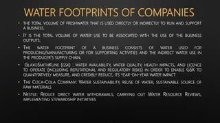 WATER FOOTPRINTS OF COMPANIES
• THE TOTAL VOLUME OF FRESHWATER THAT IS USED DIRECTLY OR INDIRECTLY TO RUN AND SUPPORT
A BUSINESS.
• IT IS THE TOTAL VOLUME OF WATER USE TO BE ASSOCIATED WITH THE USE OF THE BUSINESS
OUTPUTS.
• THE WATER FOOTPRINT OF A BUSINESS CONSISTS OF WATER USED FOR
PRODUCING/MANUFACTURING OR FOR SUPPORTING ACTIVITIES AND THE INDIRECT WATER USE IN
THE PRODUCER'S SUPPLY CHAIN.
• GLAXOSMITHKLINE (GSK) : WATER AVAILABILITY, WATER QUALITY, HEALTH IMPACTS, AND LICENCE
TO OPERATE (INCLUDING REPUTATIONAL AND REGULATORY RISKS) IN ORDER TO ENABLE GSK TO
QUANTITATIVELY MEASURE, AND CREDIBLY REDUCE, ITS YEAR-ON-YEAR WATER IMPACT
• THE COCA-COLA COMPANY: WATER SUSTAINABILITY, REUSE OF WATER, SUSTAINABLE SOURCE OF
RAW MATERIALS
• NESTLE: REDUCE DIRECT WATER WITHDRAWALS, CARRYING OUT WATER RESOURCE REVIEWS,
IMPLEMENTING STEWARDSHIP INITIATIVES
 