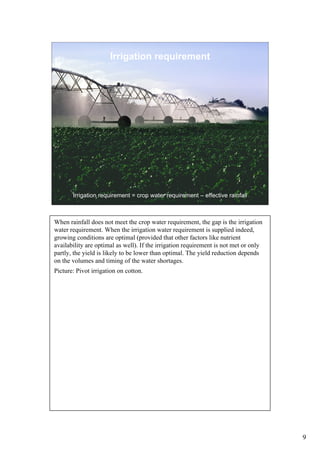 Irrigation requirement




       Irrigation requirement = crop water requirement – effective rainfall



When rainfall does not meet the crop water requirement, the gap is the irrigation
water requirement. When the irrigation water requirement is supplied indeed,
growing conditions are optimal (provided that other factors like nutrient
availability are optimal as well). If the irrigation requirement is not met or only
partly, the yield is likely to be lower than optimal. The yield reduction depends
on the volumes and timing of the water shortages.
Picture: Pivot irrigation on cotton.




                                                                                      9
 