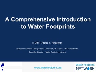 A Comprehensive Introduction 
to Water Footprints 
Ó 2011 Arjen Y. Hoekstra 
Professor in Water Management – University of Twente – the Netherlands 
Scientific Director – Water Footprint Network 
www.waterfootprint.org 
 