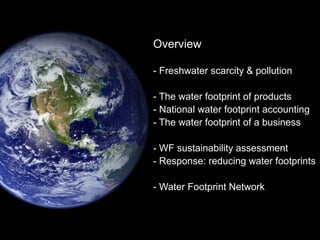 Overview 
- Freshwater scarcity & pollution 
- The water footprint of products 
- National water footprint accounting 
- The water footprint of a business 
- WF sustainability assessment 
- Response: reducing water footprints 
- Water Footprint Network 
 