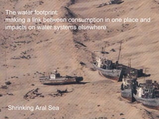 The water footprint: 
making a link between consumption in one place and 
impacts on water systems elsewhere 
Shrinking Aral Sea 
 