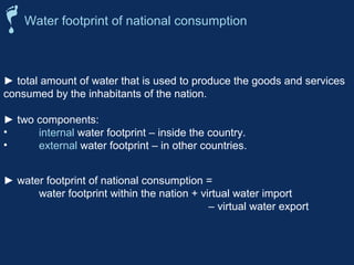 Water footprint of national consumption 
► total amount of water that is used to produce the goods and services 
consumed by the inhabitants of the nation. 
► two components: 
• internal water footprint – inside the country. 
• external water footprint – in other countries. 
► water footprint of national consumption = 
water footprint within the nation + virtual water import 
– virtual water export 
 