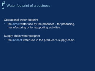 Water footprint of a business 
Operational water footprint 
• the direct water use by the producer – for producing, 
manufacturing or for supporting activities. 
Supply-chain water footprint 
• the indirect water use in the producer’s supply chain. 
 
