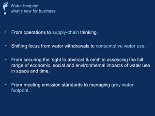 Water footprint: 
what’s new for business 
• From operations to supply-chain thinking. 
• Shifting focus from water withdrawals to consumptive water use. 
• From securing the ‘right to abstract  emit’ to assessing the full 
range of economic, social and environmental impacts of water use 
in space and time. 
• From meeting emission standards to managing grey water 
footprint. 
 