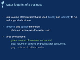 Water footprint of a business 
• total volume of freshwater that is used directly and indirectly to run 
and support a business. 
• temporal and spatial dimension: 
when and where was the water used. 
• three components: 
green: volume of rainwater consumed. 
blue: volume of surface or groundwater consumed. 
grey : volume of polluted water. 
 