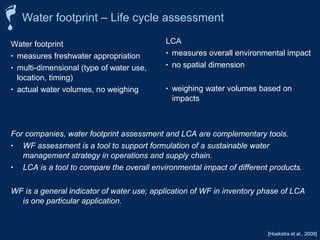 Water footprint – Life cycle assessment 
LCA 
• measures overall environmental impact 
• no spatial dimension 
• weighing water volumes based on 
impacts 
[Hoekstra et al., 2009] 
Water footprint 
• measures freshwater appropriation 
• multi-dimensional (type of water use, 
location, timing) 
• actual water volumes, no weighing 
For companies, water footprint assessment and LCA are complementary tools. 
• WF assessment is a tool to support formulation of a sustainable water 
management strategy in operations and supply chain. 
• LCA is a tool to compare the overall environmental impact of different products. 
WF is a general indicator of water use; application of WF in inventory phase of LCA 
is one particular application. 
 