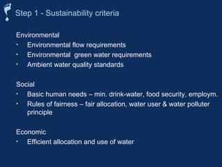 Step 1 - Sustainability criteria 
Environmental 
• Environmental flow requirements 
• Environmental green water requirements 
• Ambient water quality standards 
Social 
• Basic human needs – min. drink-water, food security, employm. 
• Rules of fairness – fair allocation, water user  water polluter 
principle 
Economic 
• Efficient allocation and use of water 
 