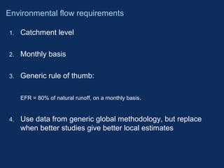 Environmental flow requirements 
1. Catchment level 
2. Monthly basis 
3. Generic rule of thumb: 
EFR = 80% of natural runoff, on a monthly basis. 
4. Use data from generic global methodology, but replace 
when better studies give better local estimates 
 