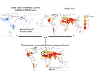Global water footprint of a business 
located in the Netherlands 
Main producing regions 
Producing countries 
Water stress 
(withdrawal-to-availability) 
 0.3 
0.3 - 0.4 
0.4 - 0.5 
0.5 - 0.6 
0.6 - 0.7 
0.7 - 0.8 
0.8 - 0.9 
0.9 - 1.0 
 1.0 
Hotspot map 
Unsustainable components of the business water footprint 
Water stress 
(withdrawal-to-availability) 
 0.3 
0.3 - 0.4 
0.4 - 0.5 
0.5 - 0.6 
0.6 - 0.7 
0.7 - 0.8 
0.8 - 0.9 
0.9 - 1.0 
 1.0 
Main producing regions 
Hotspots 
 