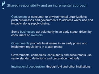 Shared responsibility and an incremental approach 
 Consumers or consumer or environmental organizations 
push businesses and governments to address water use and 
impacts along supply chains. 
 Some businesses act voluntarily in an early stage, driven by 
consumers or investors. 
 Governments promote businesses in an early phase and 
implement regulations in a later phase. 
 Governments, companies, consultants and accountants use 
same standard definitions and calculation methods. 
 International cooperation, through UN and other institutions. 
 
